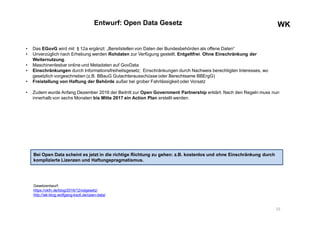 WKWKEntwurf: Open Data Gesetz
• Das EGovG wird mit §12a ergänzt: „Bereitstellen von Daten der Bundesbehörden als offene Daten“
• Unverzüglich nach Erhebung werden Rohdaten zur Verfügung gestellt. Entgeltfrei. Ohne Einschränkung der
Weiternutzung.
• Maschinenlesbar online und Metadaten auf GovData
• Einschränkungen durch Informationsfreiheitsgesetz; Einschränkungen durch Nachweis berechtigten Interesses, wo
gesetzlich vorgeschrieben (z.B. BBauG Gutachterausschüsse oder Berechtsame BBErgG)
• Freistellung von Haftung der Behörde außer bei grober Fahrlässigkeit oder Vorsatz
• Zudem wurde Anfang Dezember 2016 der Beitritt zur Open Government Partnership erklärt. Nach den Regeln muss nun
innerhalb von sechs Monaten bis Mitte 2017 ein Action Plan erstellt werden.
15
Gesetzentwurf:
https://okfn.de/blog/2016/12/odgesetz/
http://wk-blog.wolfgang-ksoll.de/open-data/
Bei Open Data scheint es jetzt in die richtige Richtung zu gehen: z.B. kostenlos und ohne Einschränkung durch
komplizierte Lizenzen und Haftungspragmatismus.
 