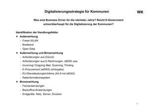 WKWK
Was sind Business Driver für die nächsten Jahre? Reicht E-Government
schon/überhaupt für die Digitalisierung der Kommunen?
Identifikation der Handlungsfelder
 Außenwirkung
 Freies WLAN
 Breitband
 Open Data
 Außenwirkung und Binnenwirkung
 Anforderungen aus EGovG
 Anforderungen aus E-Rechnungen, eIDAS usw.
 Incoming/ Outgoing Mail, Scanning, Printing
 E-Procurement (eIDAS) (eVergabe)
 EU-Dienstleistungsrichtlinie (Art 8 mit eIDAS)
 Ratsinformationssystem
 Binnenwirkung
 Fachanwendungen
 Backoffice-Anwendungen
 Endgeräte, Netz, Server, Drucken
Digitalisierungsstrategie für Kommunen
17
 