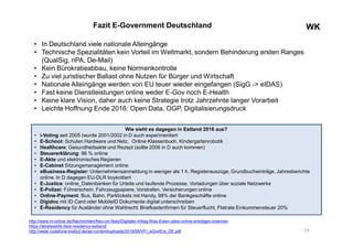 WKWKFazit E-Government Deutschland
• In Deutschland viele nationale Alleingänge
• Technische Spezialitäten kein Vorteil im Weltmarkt, sondern Behinderung ersten Ranges
(QualSig, nPA, De-Mail)
• Kein Bürokratieabbau, keine Normenkontrolle
• Zu viel juristischer Ballast ohne Nutzen für Bürger und Wirtschaft
• Nationale Alleingänge werden von EU teuer wieder eingefangen (SigG -> eIDAS)
• Fast keine Dienstleistungen online weder E-Gov noch E-Health
• Keine klare Vision, daher auch keine Strategie trotz Jahrzehnte langer Vorarbeit
• Leichte Hoffnung Ende 2016: Open Data, OGP, Digitalisierungsdruck
19
http://www.ln-online.de/Nachrichten/Neu-im-Netz/Digitaler-Alltag-Was-Esten-alles-online-erledigen-koennen
https://wirelesslife.de/e-residency-estland/
http://www.vodafone-institut.de/wp-content/uploads/2015/09/VFI_eGovEra_DE.pdf
Wie sieht es dagegen in Estland 2016 aus?
• i-Voting seit 2005 (wurde 2001/2002 in D auch experimentiert
• E-School: Schulen Hardware und Netz, Online Klassenbuch, Kindergartenrobotik
• Healthcare: Gesundheitsakte und Rezept (sollte 2006 in D auch kommen)
• Steuererklärung: 96 % online
• E-Akte und elektronisches Regieren
• E-Cabinet Sitzungsmanagement online
• eBusiness-Register: Unternehmensanmeldung in weniger als 1 h. Registerauszüge, Grundbucheinträge, Jahresberichte
online. In D dagegen EU-DLR boykottiert
• E-Justice: online_Datenbanken für Urteile und laufende Prozesse, Vorladungen über soziale Netzwerke
• E-Polizei: Führerschein, Fahrzeugpapiere, Vorstrafen, Versicherungen online
• Online-Payment: Bus, Bahn, Parktickets mit Handy, 98% der Bankgeschäfte online
• Digidoc mit ID Card oder MobileID Dokumente digital unterschreiben
• E-Residency für Ausländer ohne Wahlrecht: Briefkastenfirmen für Steuerflucht, Flatrate Einkommensteuer 20%
 