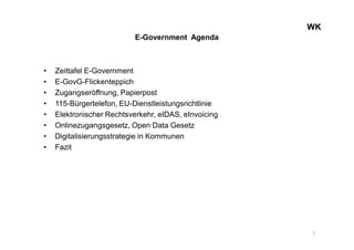 WKWK
E-Government Agenda
• Zeittafel E-Government
• E-GovG-Flickenteppich
• Zugangseröffnung, Papierpost
• 115-Bürgertelefon, EU-Dienstleistungsrichtlinie
• Elektronischer Rechtsverkehr, eIDAS, eInvoicing
• Onlinezugangsgesetz, Open Data Gesetz
• Digitalisierungsstrategie in Kommunen
• Fazit
2
 