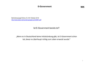 WKWKE-Government
Behördenspiegel Online, Nr. 801 Oktober 2016
http://www.daten.behoerdenspiegel.eu/nl/nl801.pdf
Ist E-Government bereits tot?
„Wenn es in Deutschland keine Initialzündung gibt, ist E-Government schon
tot, bevor es überhaupt richtig zum Leben erweckt wurde.“
3
 
