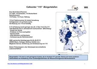WKWKCallcenter “115” -Bürgertelefon
http://de.slideshare.net/WolfgangKsoll/wks-11505
Eine Nicht-Notruf-Nummer
311 USA, 114 Schweden, 115 Deutschland
Notrufnummern
110 Polizei, 112 Feuer, Rettung
115 ist Telefonnummer für lokale Verwaltung
Verfügbarkeit in D auf Karte rechts
Die Nutzung von 115 ist freiwillig
In D ist Nutzung (noch) geringer als z.B. in New York City 311:
Jede Behörde hat im Jahresbericht nachzuweisen (Bloomberg)
- Anzahl der Anrufe
- Probleme im First Level gelöst
- Service levels
- KPIs Definition und Nachweis
- Verbesserung der Behördenarbeit
2008: gemischte Arbeitsgruppe EU-DL-RL/D115
(KRZN, Moers, Solingen, Bottrop, Krefeld, etc.)
Möglicher Service: Einführung und Verbesserung von 115
Bisher Flickenteppich, eher Glücksspiel als einheitliche
Lebensverhältnss
9
Bürgertelefon 115 wird in weit geringerem Ausbau als im Ausland 311 genutzt. Damit auch keine positiven
Seiteneffekte wie Aufstellung eines Zuständigkeitsfinders als Wissensmanagement flächendeckend.
 