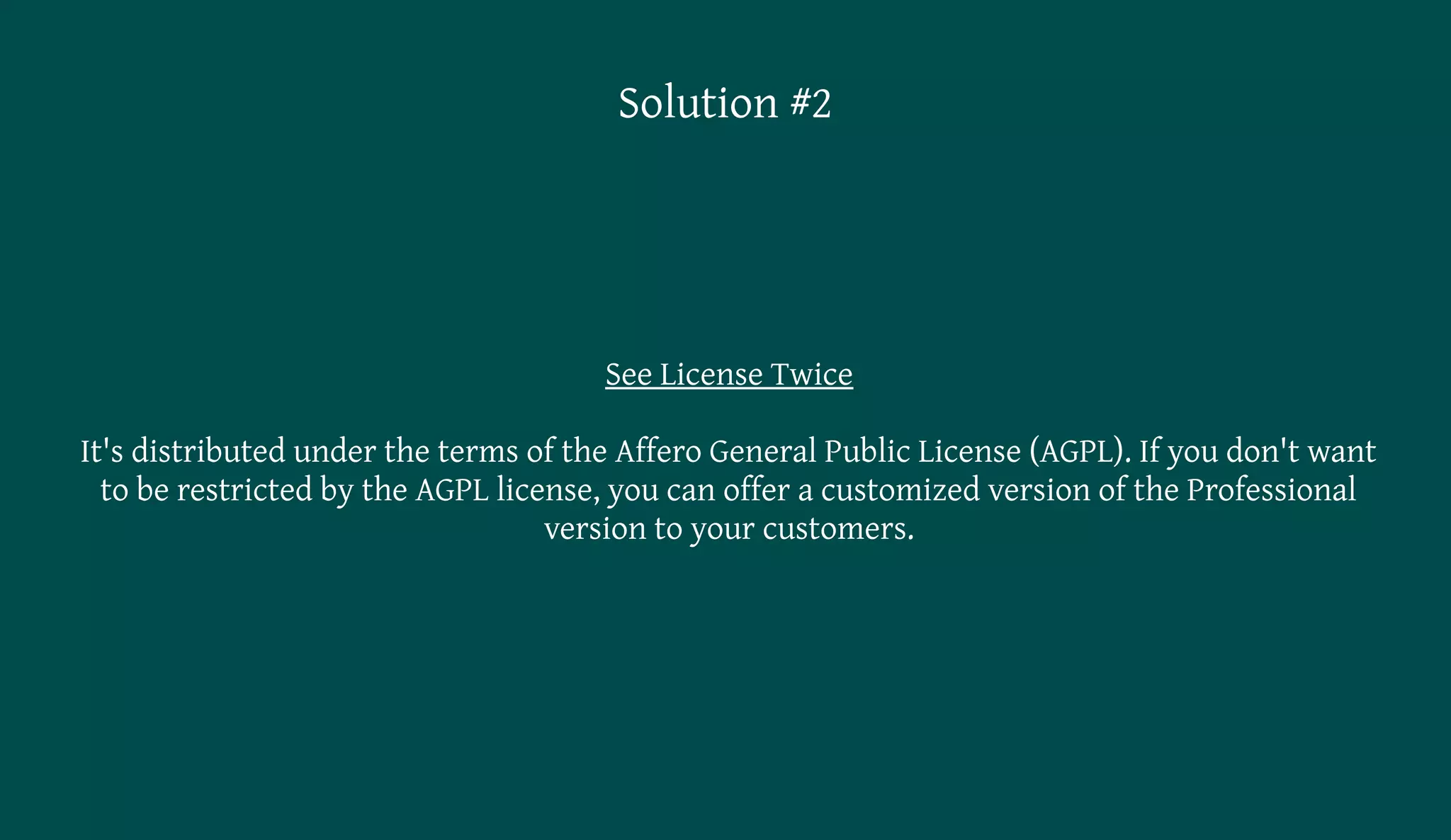 Solution #2




                                      See License Twice

It's distributed under the terms of the Affero General Public License (AGPL). If you don't want
  to be restricted by the AGPL license, you can offer a customized version of the Professional
                                   version to your customers.
 