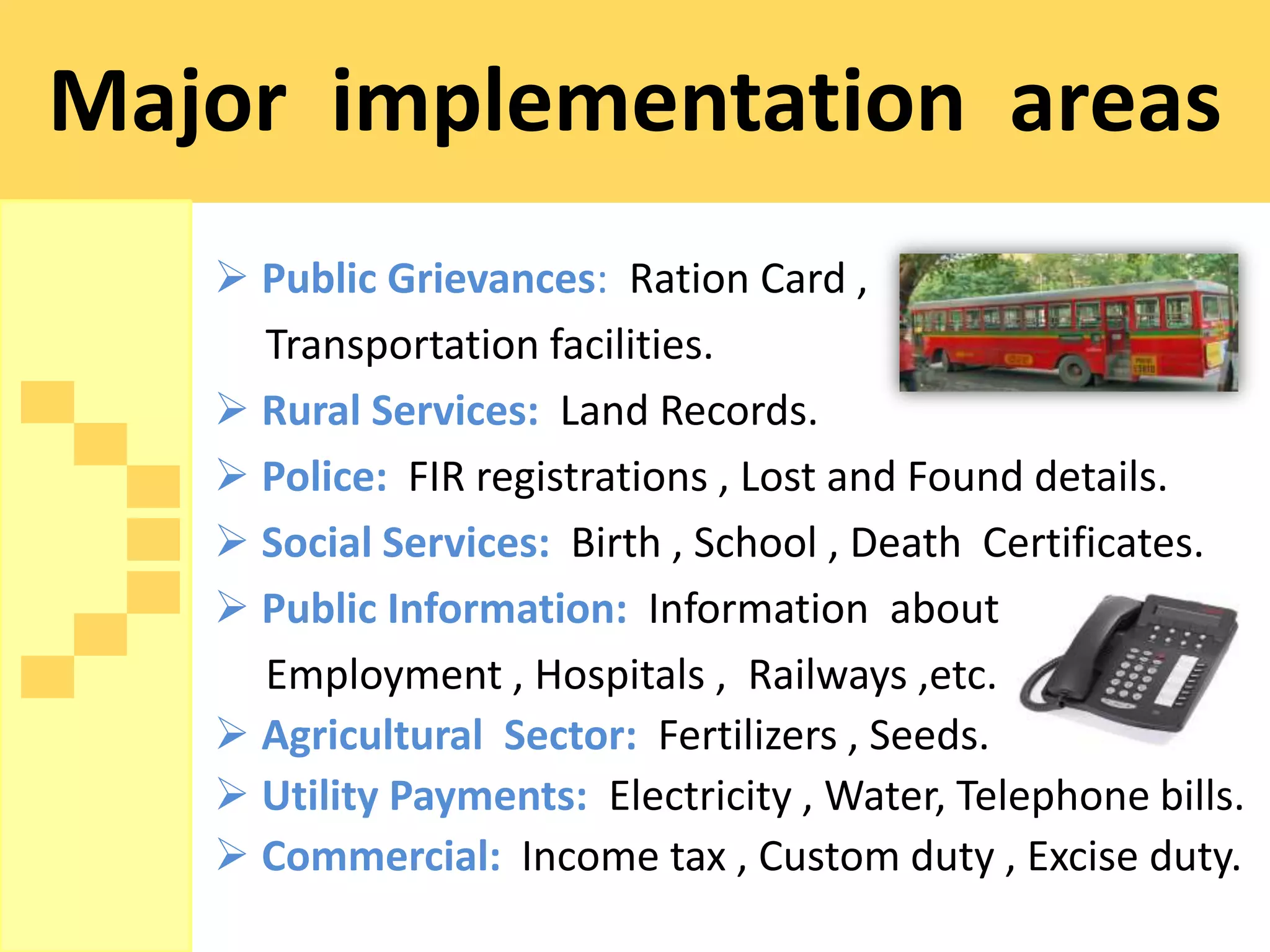 Major implementation areas
    Public Grievances: Ration Card ,
     Transportation facilities.
    Rural Services: Land Records.
    Police: FIR registrations , Lost and Found details.
    Social Services: Birth , School , Death Certificates.
    Public Information: Information about
     Employment , Hospitals , Railways ,etc.
    Agricultural Sector: Fertilizers , Seeds.
    Utility Payments: Electricity , Water, Telephone bills.
    Commercial: Income tax , Custom duty , Excise duty.
 
