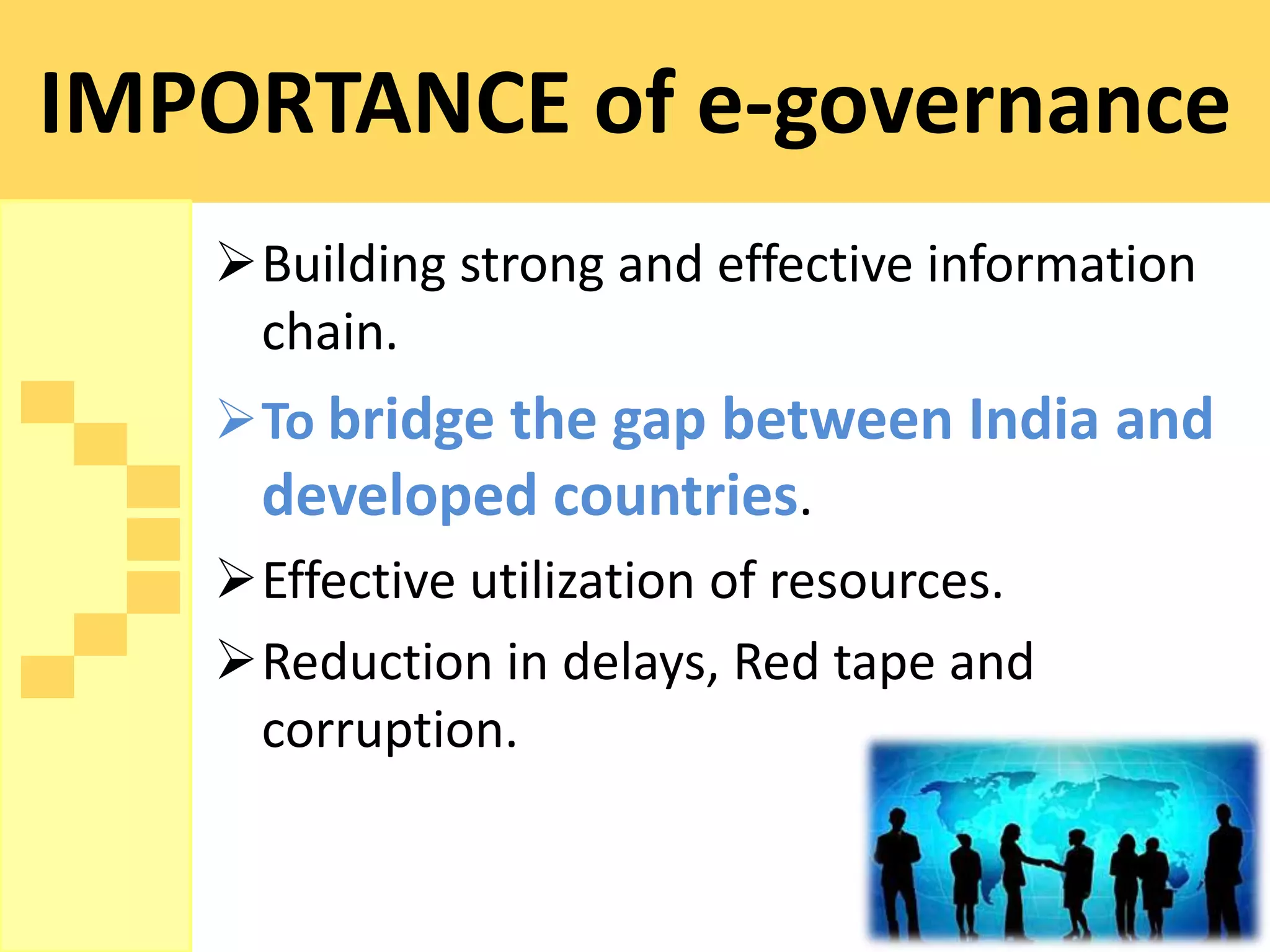 IMPORTANCE of e-governance
   Building strong and effective information
    chain.
   To bridge the gap between India and
    developed countries.
   Effective utilization of resources.
   Reduction in delays, Red tape and
    corruption.
 
