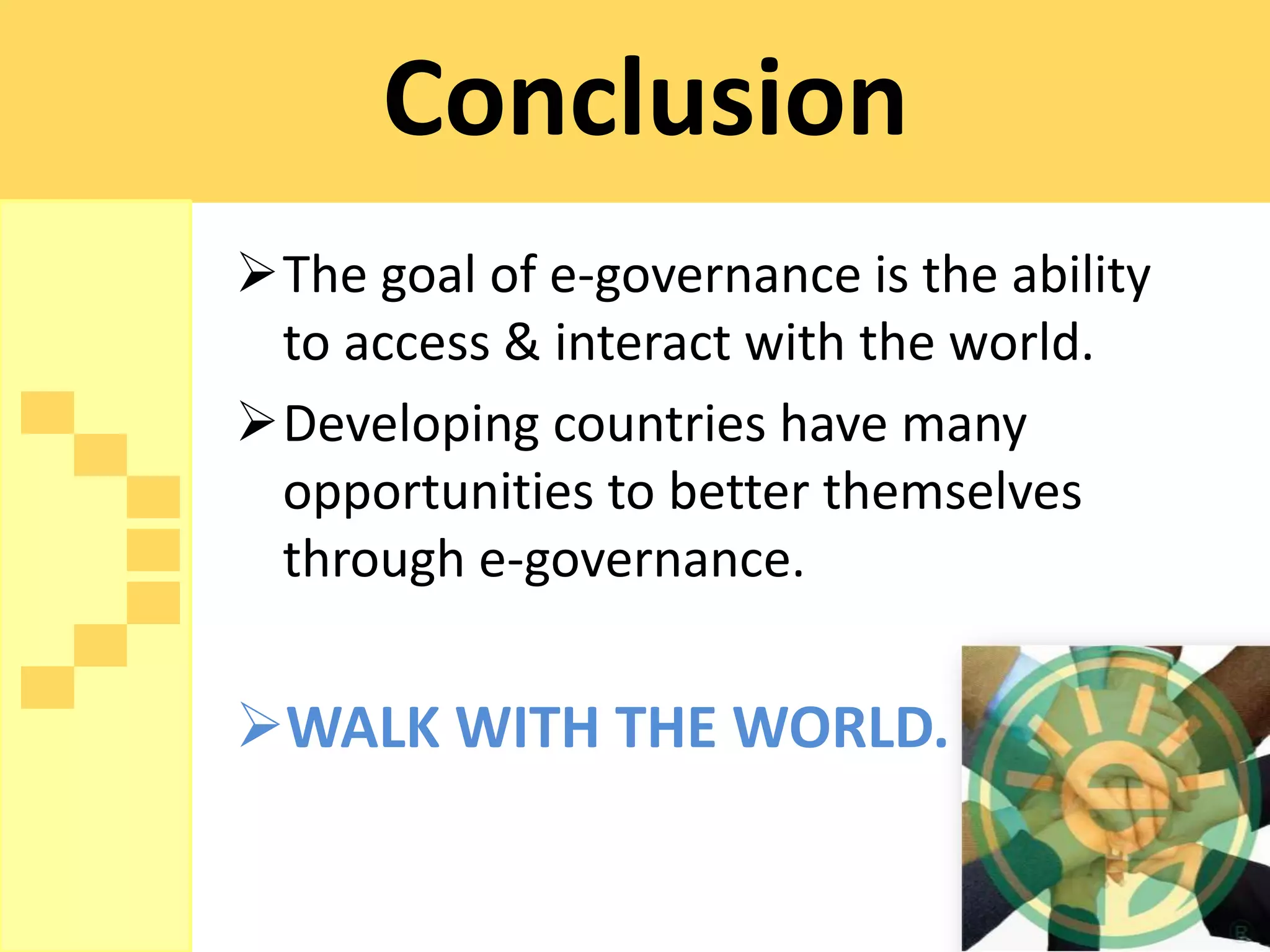 Conclusion
The goal of e-governance is the ability
 to access & interact with the world.
Developing countries have many
 opportunities to better themselves
 through e-governance.


WALK WITH THE WORLD.
 