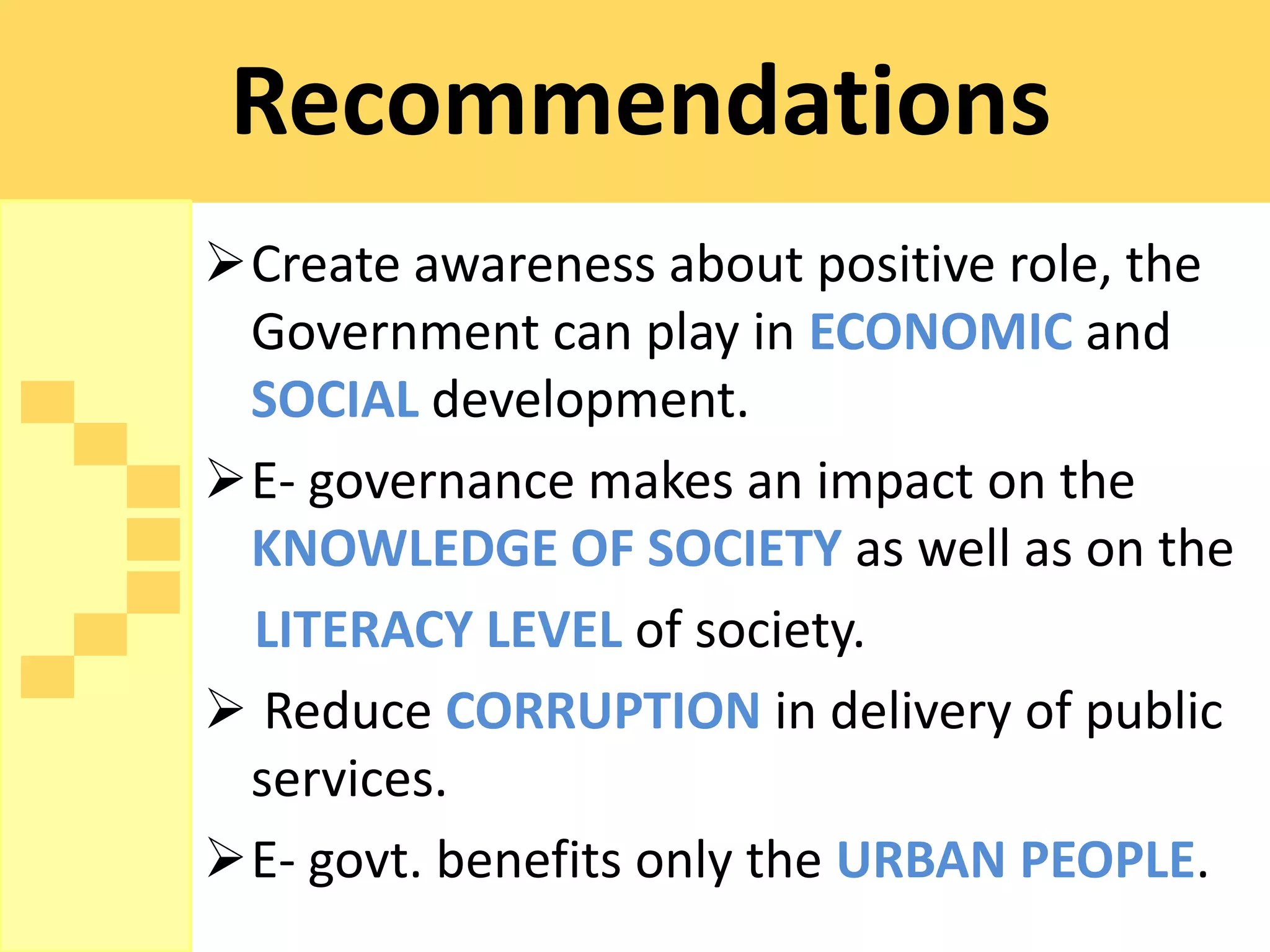 Recommendations
Create awareness about positive role, the
 Government can play in ECONOMIC and
 SOCIAL development.
E- governance makes an impact on the
 KNOWLEDGE OF SOCIETY as well as on the
 LITERACY LEVEL of society.
 Reduce CORRUPTION in delivery of public
 services.
E- govt. benefits only the URBAN PEOPLE.
 
