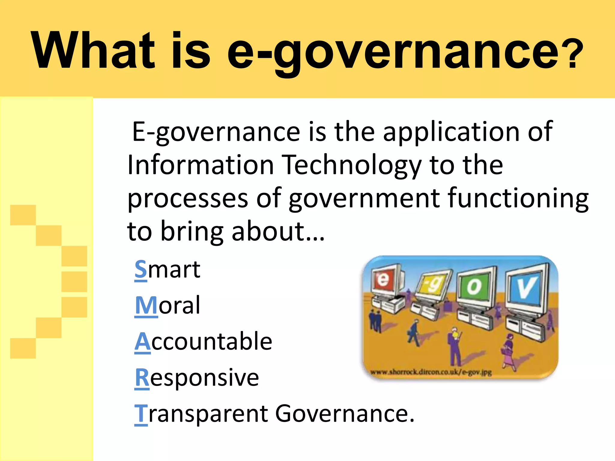 What is e-governance?
    E-governance is the application of
   Information Technology to the
   processes of government functioning
   to bring about…
   Smart
   Moral
   Accountable
   Responsive
   Transparent Governance.
 