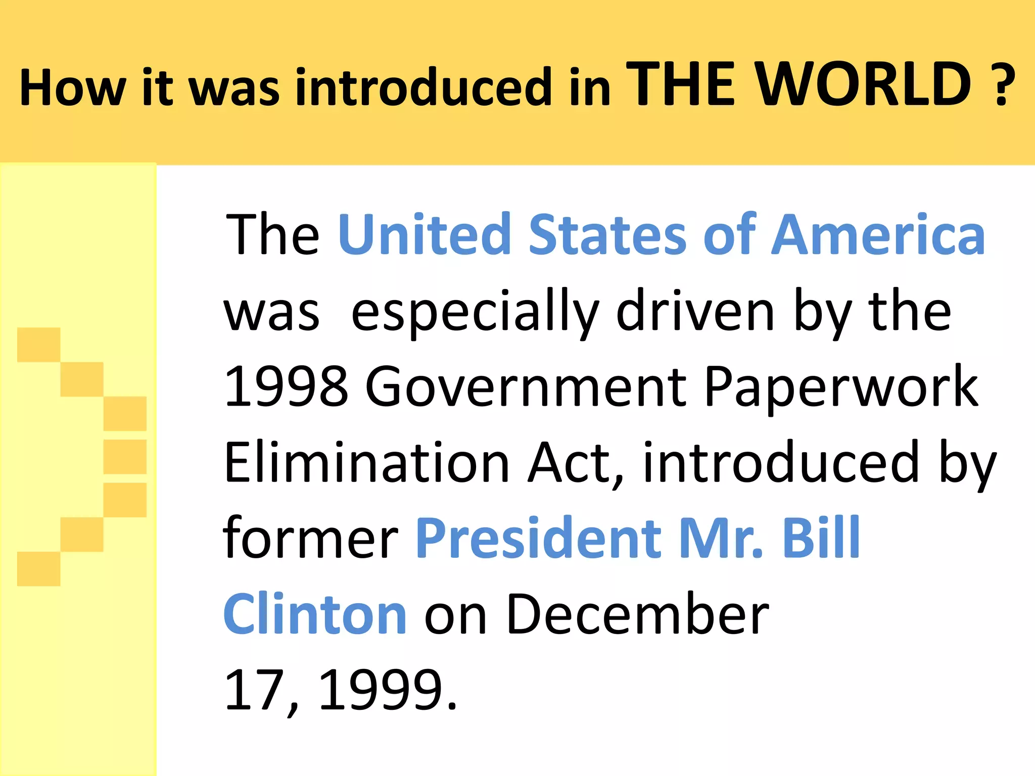 How it was introduced in THE WORLD ?

       The United States of America
       was especially driven by the
       1998 Government Paperwork
       Elimination Act, introduced by
       former President Mr. Bill
       Clinton on December
       17, 1999.
 