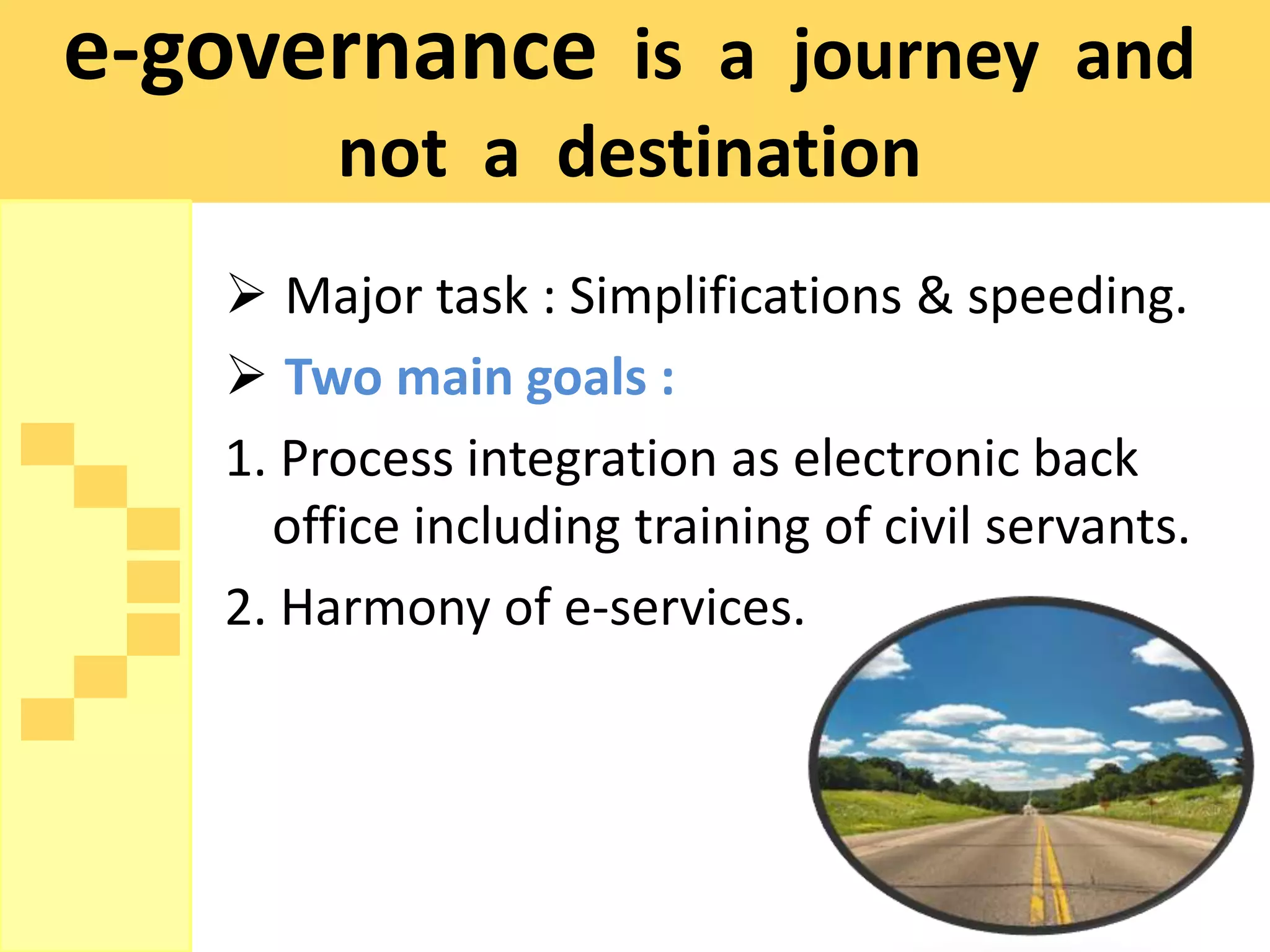 e-governance is a journey and
         not a destination
     Major task : Simplifications & speeding.
     Two main goals :
    1. Process integration as electronic back
      office including training of civil servants.
    2. Harmony of e-services.
 