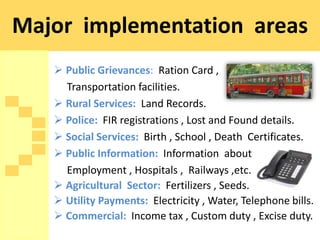 Major implementation areas
    Public Grievances: Ration Card ,
     Transportation facilities.
    Rural Services: Land Records.
    Police: FIR registrations , Lost and Found details.
    Social Services: Birth , School , Death Certificates.
    Public Information: Information about
     Employment , Hospitals , Railways ,etc.
    Agricultural Sector: Fertilizers , Seeds.
    Utility Payments: Electricity , Water, Telephone bills.
    Commercial: Income tax , Custom duty , Excise duty.
 