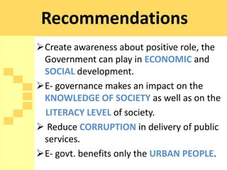 Recommendations
Create awareness about positive role, the
 Government can play in ECONOMIC and
 SOCIAL development.
E- governance makes an impact on the
 KNOWLEDGE OF SOCIETY as well as on the
 LITERACY LEVEL of society.
 Reduce CORRUPTION in delivery of public
 services.
E- govt. benefits only the URBAN PEOPLE.
 