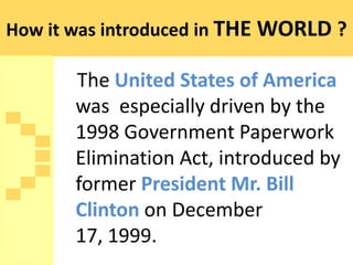 How it was introduced in THE WORLD ?

       The United States of America
       was especially driven by the
       1998 Government Paperwork
       Elimination Act, introduced by
       former President Mr. Bill
       Clinton on December
       17, 1999.
 