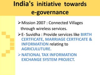 India's initiative towards
        e-governance
 Mission 2007 : Connected Villages
  through wireless services.
 E- Suvidha : Provide services like BIRTH
   CERTFICATE, MARRIAGE CERTFICATE &
   INFORMATION relating to
   AGRICULUTURE.
 NATIONAL TAX INFORMATION
   EXCHANGE SYSTEM PROJECT.
 