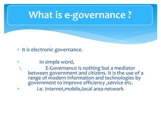  It is electronic governance.
 In simple word,
1. E-Governance is nothing but a mediator
between government and citizens. It is the use of a
range of modern information and technologies by
government to improve efficiency ,service etc.
 i.e. Internet,mobile,local area network
What is e-governance ?
 