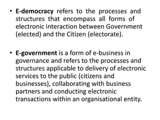 • E-democracy refers to the processes and
structures that encompass all forms of
electronic interaction between Government
(elected) and the Citizen (electorate).
• E-government is a form of e-business in
governance and refers to the processes and
structures applicable to delivery of electronic
services to the public (citizens and
businesses), collaborating with business
partners and conducting electronic
transactions within an organisational entity.
 