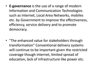 • E-governance is the use of a range of modern
Information and Communication Technologies
such as Internet, Local Area Networks, mobiles
etc. by Government to improve the effectiveness,
efficiency, service delivery and to promote
democracy.
• "The enhanced value for stakeholders through
transformation" Conventional delivery systems
will continue to be important given the restricted
coverage though internet, limited spread of
education, lack of infrastructure like power etc.
 