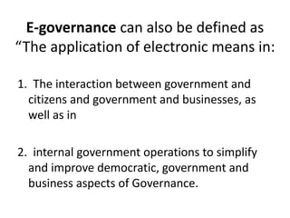 E-governance can also be defined as
“The application of electronic means in:
1. The interaction between government and
citizens and government and businesses, as
well as in
2. internal government operations to simplify
and improve democratic, government and
business aspects of Governance.
 