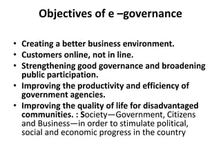 Objectives of e –governance
• Creating a better business environment.
• Customers online, not in line.
• Strengthening good governance and broadening
public participation.
• Improving the productivity and efficiency of
government agencies.
• Improving the quality of life for disadvantaged
communities. : Society—Government, Citizens
and Business—in order to stimulate political,
social and economic progress in the country
 