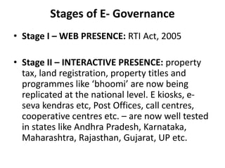 Stages of E- Governance
• Stage I – WEB PRESENCE: RTI Act, 2005
• Stage II – INTERACTIVE PRESENCE: property
tax, land registration, property titles and
programmes like ‘bhoomi’ are now being
replicated at the national level. E kiosks, e-
seva kendras etc, Post Offices, call centres,
cooperative centres etc. – are now well tested
in states like Andhra Pradesh, Karnataka,
Maharashtra, Rajasthan, Gujarat, UP etc.
 
