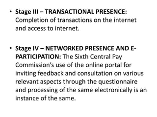 • Stage III – TRANSACTIONAL PRESENCE:
Completion of transactions on the internet
and access to internet.
• Stage IV – NETWORKED PRESENCE AND E-
PARTICIPATION: The Sixth Central Pay
Commission’s use of the online portal for
inviting feedback and consultation on various
relevant aspects through the questionnaire
and processing of the same electronically is an
instance of the same.
 