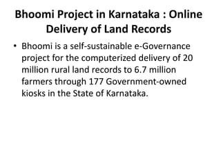Bhoomi Project in Karnataka : Online
Delivery of Land Records
• Bhoomi is a self-sustainable e-Governance
project for the computerized delivery of 20
million rural land records to 6.7 million
farmers through 177 Government-owned
kiosks in the State of Karnataka.
 
