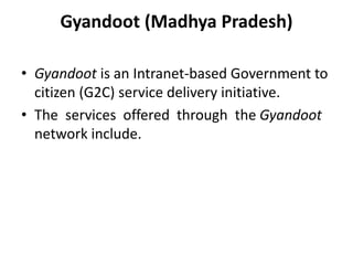 Gyandoot (Madhya Pradesh)
• Gyandoot is an Intranet-based Government to
citizen (G2C) service delivery initiative.
• The services offered through the Gyandoot
network include.
 