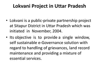 Lokvani Project in Uttar Pradesh
• Lokvani is a public-private partnership project
at Sitapur District in Uttar Pradesh which was
initiated in November, 2004.
• Its objective is to provide a single window,
self sustainable e-Governance solution with
regard to handling of grievances, land record
maintenance and providing a mixture of
essential services.
 