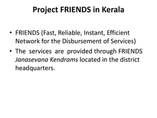 Project FRIENDS in Kerala
• FRIENDS (Fast, Reliable, Instant, Efficient
Network for the Disbursement of Services)
• The services are provided through FRIENDS
Janasevana Kendrams located in the district
headquarters.
 