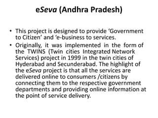 eSeva (Andhra Pradesh)
• This project is designed to provide ‘Government
to Citizen’ and ‘e-business to services.
• Originally, it was implemented in the form of
the TWINS (Twin cities Integrated Network
Services) project in 1999 in the twin cities of
Hyderabad and Secunderabad. The highlight of
the eSeva project is that all the services are
delivered online to consumers /citizens by
connecting them to the respective government
departments and providing online information at
the point of service delivery.
 