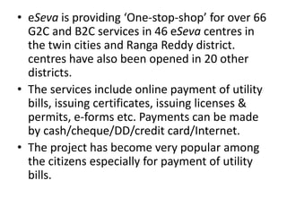 • eSeva is providing ‘One-stop-shop’ for over 66
G2C and B2C services in 46 eSeva centres in
the twin cities and Ranga Reddy district.
centres have also been opened in 20 other
districts.
• The services include online payment of utility
bills, issuing certificates, issuing licenses &
permits, e-forms etc. Payments can be made
by cash/cheque/DD/credit card/Internet.
• The project has become very popular among
the citizens especially for payment of utility
bills.
 