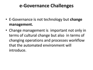 e-Governance Challenges
• E-Governance is not technology but change
management.
• Change management is important not only in
terms of cultural change but also in terms of
changing operations and processes workflow
that the automated environment will
introduce.
 