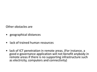 Other obstacles are
• geographical distances
• lack of trained human resources
• lack of ICT penetration in remote areas. (For instance, a
good e-governance application will not benefit anybody in
remote areas if there is no supporting infrastructure such
as electricity, computers and connectivity)
 