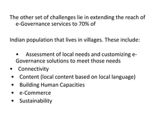 The other set of challenges lie in extending the reach of
e-Governance services to 70% of
Indian population that lives in villages. These include:
• Assessment of local needs and customizing e-
Governance solutions to meet those needs
• Connectivity
• Content (local content based on local language)
• Building Human Capacities
• e-Commerce
• Sustainability
 