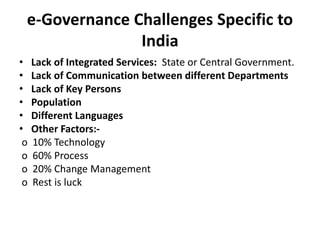 e-Governance Challenges Specific to
India
• Lack of Integrated Services: State or Central Government.
• Lack of Communication between different Departments
• Lack of Key Persons
• Population
• Different Languages
• Other Factors:-
o 10% Technology
o 60% Process
o 20% Change Management
o Rest is luck
 