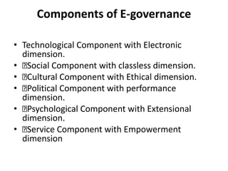 Components of E-governance
• Technological Component with Electronic
dimension.
• Social Component with classless dimension.
• Cultural Component with Ethical dimension.
• Political Component with performance
dimension.
• Psychological Component with Extensional
dimension.
• Service Component with Empowerment
dimension
 