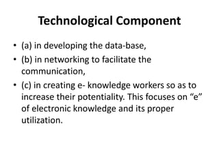 Technological Component
• (a) in developing the data-base,
• (b) in networking to facilitate the
communication,
• (c) in creating e- knowledge workers so as to
increase their potentiality. This focuses on “e”
of electronic knowledge and its proper
utilization.
 