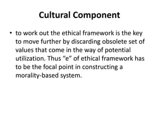 Cultural Component
• to work out the ethical framework is the key
to move further by discarding obsolete set of
values that come in the way of potential
utilization. Thus “e” of ethical framework has
to be the focal point in constructing a
morality-based system.
 