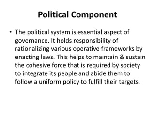 Political Component
• The political system is essential aspect of
governance. It holds responsibility of
rationalizing various operative frameworks by
enacting laws. This helps to maintain & sustain
the cohesive force that is required by society
to integrate its people and abide them to
follow a uniform policy to fulfill their targets.
 