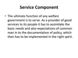 Service Component
• The ultimate function of any welfare
government is to serve. As a provider of good
services to its people it has to assimilate the
basic needs and also expectations of common
man in to the documentation of policy, which
then has to be implemented in the right spirit.
 