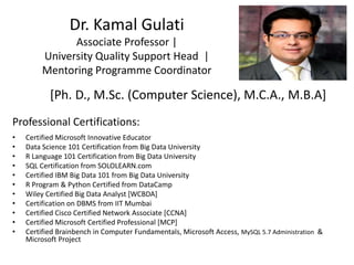 Dr. Kamal Gulati
Associate Professor |
University Quality Support Head |
Mentoring Programme Coordinator
[Ph. D., M.Sc. (Computer Science), M.C.A., M.B.A]
Professional Certifications:
• Certified Microsoft Innovative Educator
• Data Science 101 Certification from Big Data University
• R Language 101 Certification from Big Data University
• SQL Certification from SOLOLEARN.com
• Certified IBM Big Data 101 from Big Data University
• R Program & Python Certified from DataCamp
• Wiley Certified Big Data Analyst [WCBDA]
• Certification on DBMS from IIT Mumbai
• Certified Cisco Certified Network Associate [CCNA]
• Certified Microsoft Certified Professional [MCP]
• Certified Brainbench in Computer Fundamentals, Microsoft Access, MySQL 5.7 Administration &
Microsoft Project
 
