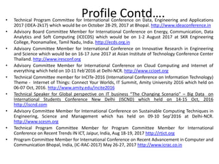 • Technical Program Committee for International Conference on Data, Engineering and Applications
2017 (IDEA-2k17) which would be on October 28-29, 2017 at Bhopal. http://www.ideaconference.in
• Advisory Board Committee Member for International Conference on Energy, Communication, Data
Analytics and Soft Computing (ICECDS) which would be on 1-2 August 2017 at SKR Engineering
College, Poonamallee, Tamil Nadu, India. http://ecds.org.in
• Advisory Committee Member for International Conference on Innovative Research in Engineering
and Science which would be on 16-17 June 2017 at Asian Institute of Technology Conference Center
Thailand. http://www.iresconf.org
• Advisory Committee Member for International Conference on Cloud Computing and Internet of
everything which held on 10-11 Feb’2016 at Delhi-NCR. http://www.ccioet.org
• Technical Committee member for InCITe-2016 (International Conference on Information Technology)
Theme - Internet of Things: Connect Your Worlds, IT Summit, Amity University 2016 which held on
06-07 Oct, 2016. http://www.amity.edu/incite2016
• Technical Speaker for Global perspective on IT business “The Changing Scenario” – Big Data on
International Students Conference New Delhi (ISCND) which held on 14-15 Oct, 2016
http://iscnd.com
• Advisory Committee Member for International Conference on Sustainable Computing Techniques in
Engineering, Science and Management which has held on 09-10 Sep’2016 at Delhi-NCR.
http://www.scesm.org
• Technical Program Committee Member for Program Committee Member for International
Conference on Recent Trends IN ICT, Jaipur, India, Aug 18-19, 2017 http://rtict.org
• Program Committee Member for International Conference on Recent Advancement in Computer and
Communication Bhopal, India, (IC-RAC-2017) May 26-27, 2017 http://www.icrac.co.in
Profile Contd….
 
