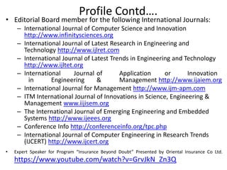• Editorial Board member for the following International Journals:
– International Journal of Computer Science and Innovation
http://www.infinitysciences.org
– International Journal of Latest Research in Engineering and
Technology http://www.ijlret.com
– International Journal of Latest Trends in Engineering and Technology
http://www.ijltet.org
– International Journal of Application or Innovation
in Engineering & Management http://www.ijaiem.org
– International Journal for Management http://www.ijm-apm.com
– ITM International Journal of Innovations in Science, Engineering &
Management www.iijisem.org
– The International Journal of Emerging Engineering and Embedded
Systems http://www.ijeees.org
– Conference Info http://conferenceinfo.org/tpc.php
– International Journal of Computer Engineering in Research Trends
(IJCERT) http://www.ijcert.org
• Expert Speaker for Program “Insurance Beyond Doubt” Presented by Oriental Insurance Co Ltd.
https://www.youtube.com/watch?v=GrvJkN_Zn3Q
Profile Contd….
 