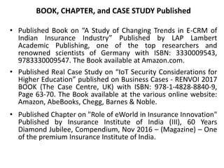BOOK, CHAPTER, and CASE STUDY Published
• Published Book on “A Study of Changing Trends in E-CRM of
Indian Insurance Industry” Published by LAP Lambert
Academic Publishing, one of the top researchers and
renowned scientists of Germany with ISBN: 3330009543,
9783330009547. The Book available at Amazon.com.
• Published Real Case Study on “IoT Security Considerations for
Higher Education” published on Business Cases - RENVOI 2017
BOOK (The Case Centre, UK) with ISBN: 978-1-4828-8840-9,
Page 63-70. The Book available at the various online website:
Amazon, AbeBooks, Chegg, Barnes & Noble.
• Published Chapter on "Role of eWorld in Insurance Innovation"
Published by Insurance Institute of India (III), 60 Years
Diamond Jubilee, Compendium, Nov 2016 – (Magazine) – One
of the premium Insurance Institute of India.
 
