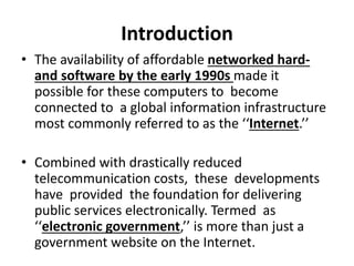 Introduction
• The availability of affordable networked hard-
and software by the early 1990s made it
possible for these computers to become
connected to a global information infrastructure
most commonly referred to as the ‘‘Internet.’’
• Combined with drastically reduced
telecommunication costs, these developments
have provided the foundation for delivering
public services electronically. Termed as
‘‘electronic government,’’ is more than just a
government website on the Internet.
 