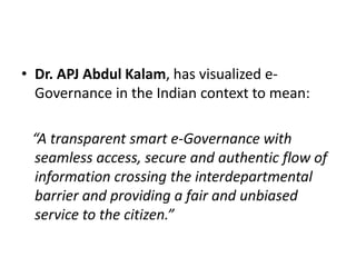 • Dr. APJ Abdul Kalam, has visualized e-
Governance in the Indian context to mean:
“A transparent smart e-Governance with
seamless access, secure and authentic flow of
information crossing the interdepartmental
barrier and providing a fair and unbiased
service to the citizen.”
 