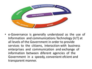 • e-Governance is generally understood as the use of
Information and communications Technology (IcT) at
all levels of the Government in order to provide
services to the citizens, interaction with business
enterprises and communication and exchange of
information between diferent agencies of the
Government in a speedy, convenient efcient and
transparent manner.
 