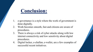 Conclusion:
1. e-governance is a style where the work of government is
done digitally.
2. Work becomes smooth, fast and citizens are aware of
procedures.
3. There is always a risk of cyber attacks along with low
internet connectivity and low sensitivity about digital
procedures.
4. Digital locker, e-challan, e-wallet, are a few examples of
successful recent initiatives.
 