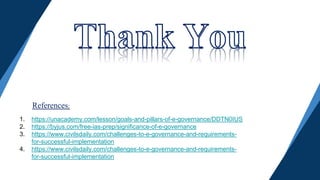 1. https://unacademy.com/lesson/goals-and-pillars-of-e-governance/DDTN0IUS
2. https://byjus.com/free-ias-prep/significance-of-e-governance
3. https://www.civilsdaily.com/challenges-to-e-governance-and-requirements-
for-successful-implementation
4. https://www.civilsdaily.com/challenges-to-e-governance-and-requirements-
for-successful-implementation
References:
 