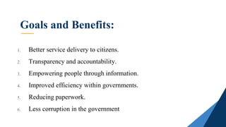 Goals and Benefits:
1. Better service delivery to citizens.
2. Transparency and accountability.
3. Empowering people through information.
4. Improved efficiency within governments.
5. Reducing paperwork.
6. Less corruption in the government
 